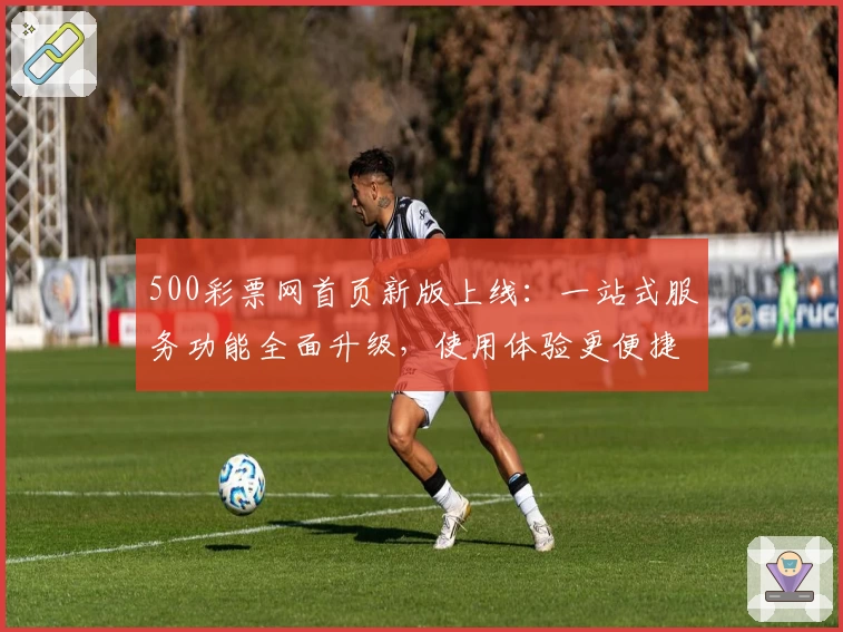 500彩票网首页新版上线：一站式服务功能全面升级，使用体验更便捷