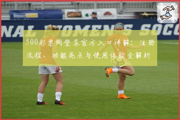500彩票网登录官方入口详解：注册流程、功能亮点与使用体验全解析