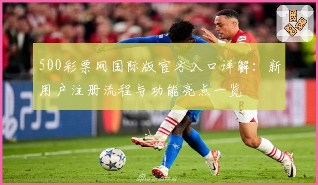 500彩票网国际版官方入口详解：新用户注册流程与功能亮点一览