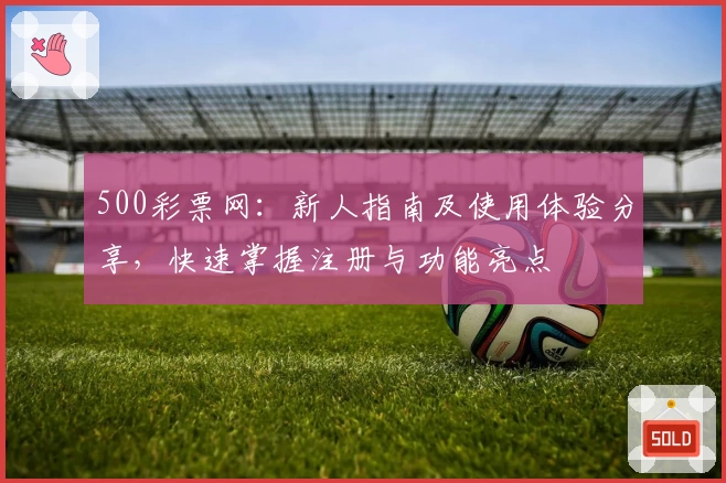 500彩票网：新人指南及使用体验分享，快速掌握注册与功能亮点