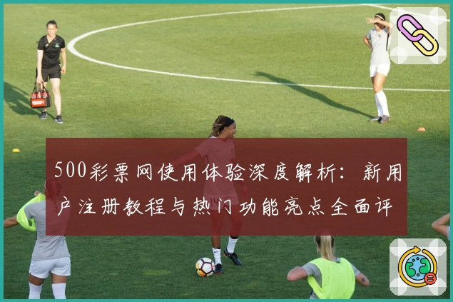 500彩票网使用体验深度解析：新用户注册教程与热门功能亮点全面评测