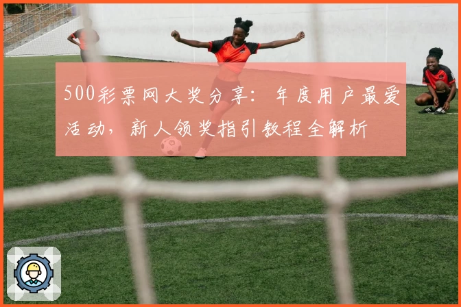 500彩票网大奖分享：年度用户最爱活动，新人领奖指引教程全解析