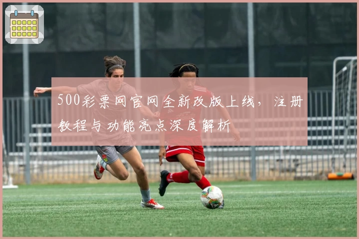 500彩票网官网全新改版上线，注册教程与功能亮点深度解析
