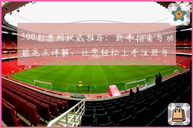 500彩票网权威推荐：新手指南与功能亮点详解，让您轻松上手注册与使用体验