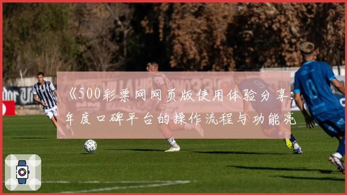 《500彩票网网页版使用体验分享：年度口碑平台的操作流程与功能亮点解析》