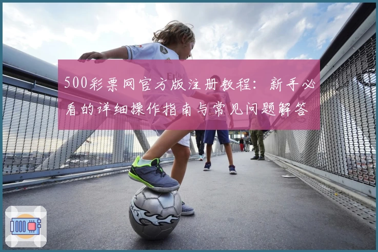 500彩票网官方版注册教程：新手必看的详细操作指南与常见问题解答