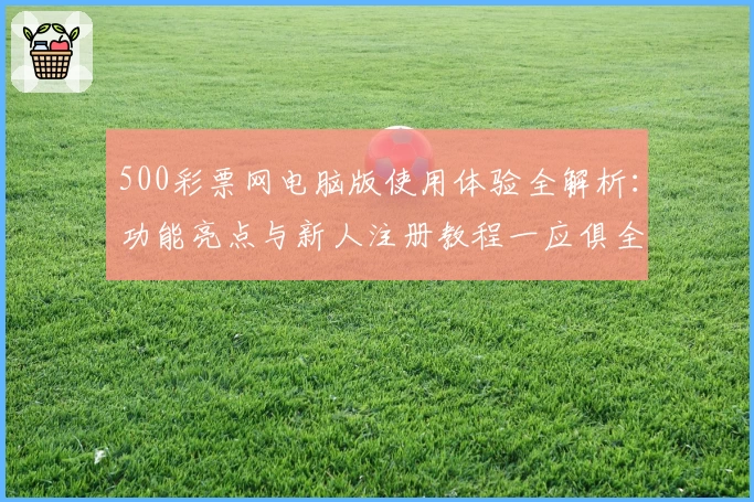 500彩票网电脑版使用体验全解析：功能亮点与新人注册教程一应俱全