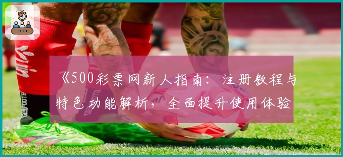 《500彩票网新人指南：注册教程与特色功能解析，全面提升使用体验》