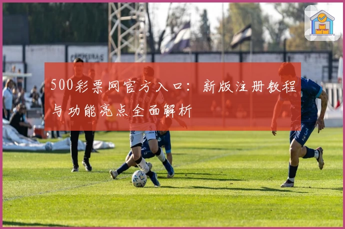 500彩票网官方入口:新版注册教程与功能亮点全面解析