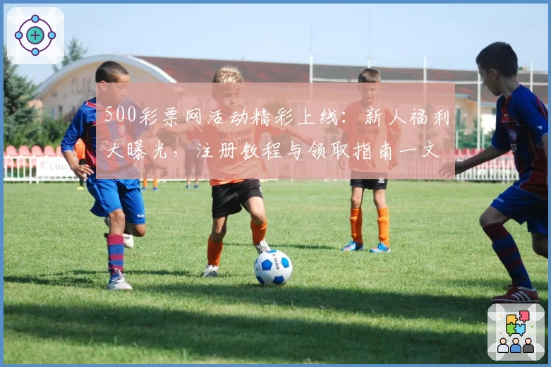 500彩票网活动精彩上线：新人福利大曝光，注册教程与领取指南一文详解