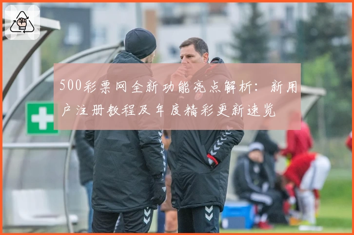 500彩票网全新功能亮点解析：新用户注册教程及年度精彩更新速览