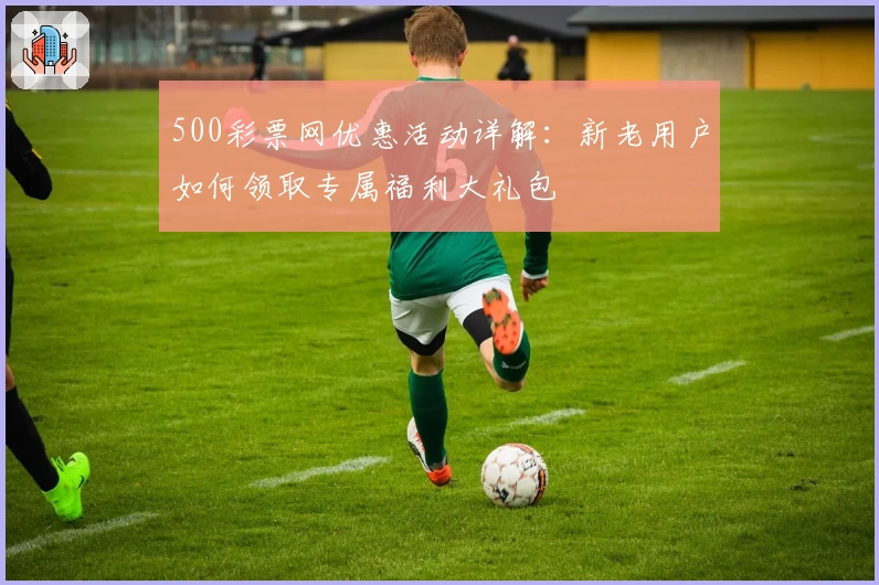 500彩票网优惠活动详解：新老用户如何领取专属福利大礼包